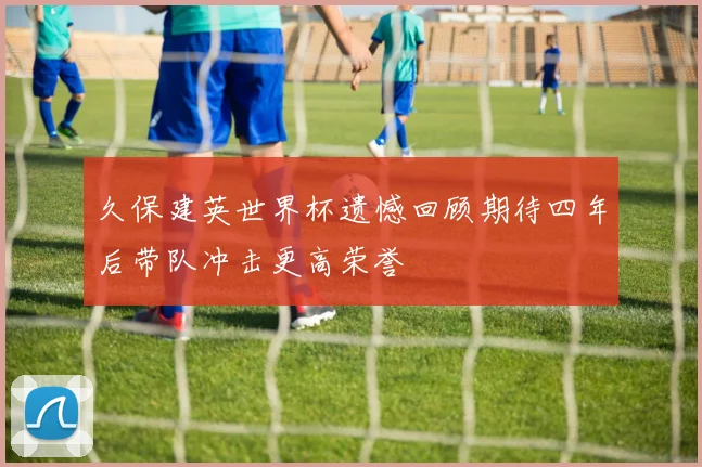 久保建英世界杯遗憾回顾期待四年后带队冲击更高荣誉