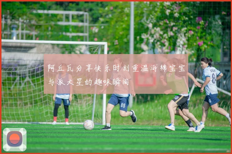 阿丘瓦分享快乐时刻重温海绵宝宝与派大星的趣味瞬间