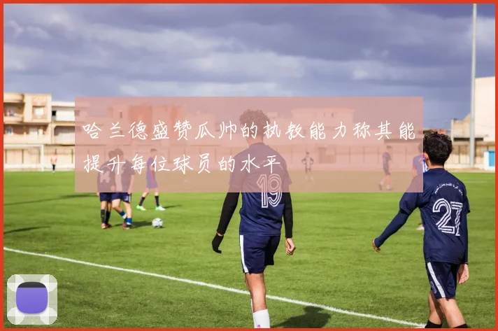 哈兰德盛赞瓜帅的执教能力称其能提升每位球员的水平