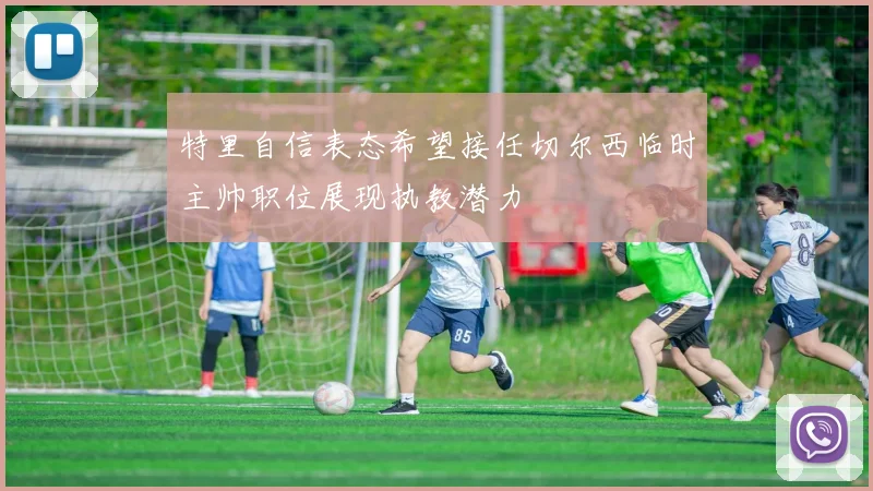 特里自信表态希望接任切尔西临时主帅职位展现执教潜力