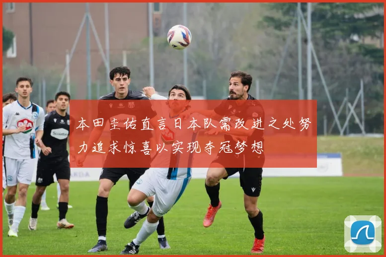 本田圭佑直言日本队需改进之处努力追求惊喜以实现夺冠梦想
