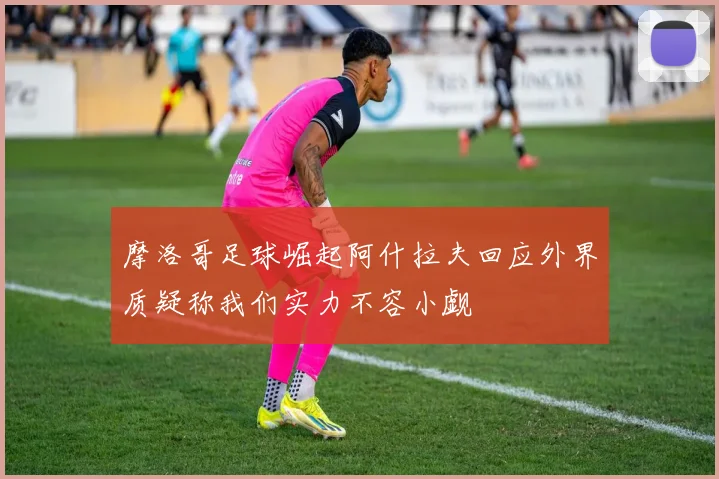 摩洛哥足球崛起阿什拉夫回应外界质疑称我们实力不容小觑