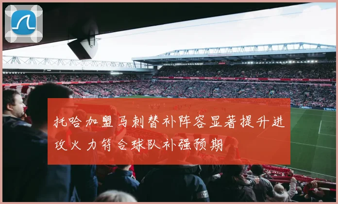 托哈加盟马刺替补阵容显著提升进攻火力符合球队补强预期
