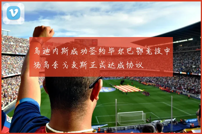 乌迪内斯成功签约毕尔巴鄂竞技中场乌奈戈麦斯正式达成协议