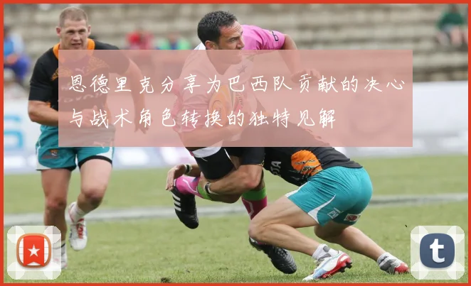 恩德里克分享为巴西队贡献的决心与战术角色转换的独特见解