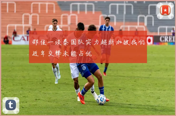 邵佳一谈泰国队实力超新加坡我们近年交锋未能占优