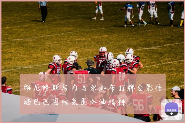 维尼修斯与内马尔加布打牌合影传递巴西团结氛围加油精神
