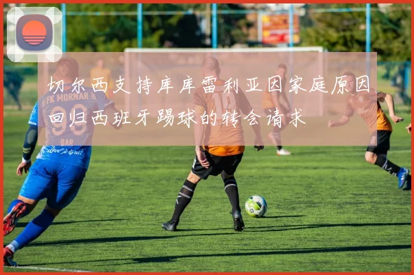 切尔西支持库库雷利亚因家庭原因回归西班牙踢球的转会请求