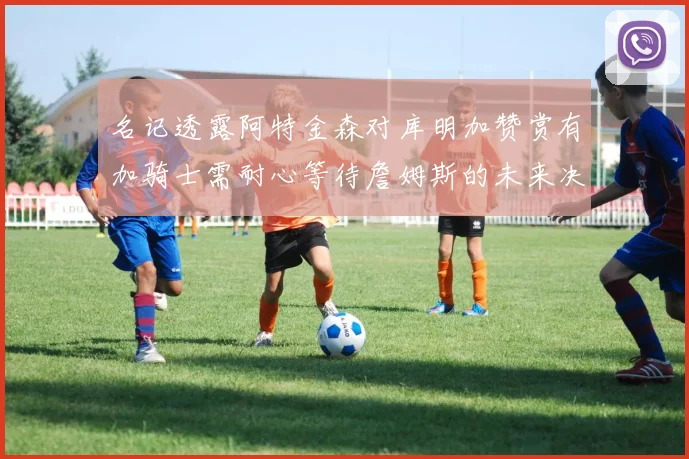 名记透露阿特金森对库明加赞赏有加骑士需耐心等待詹姆斯的未来决定