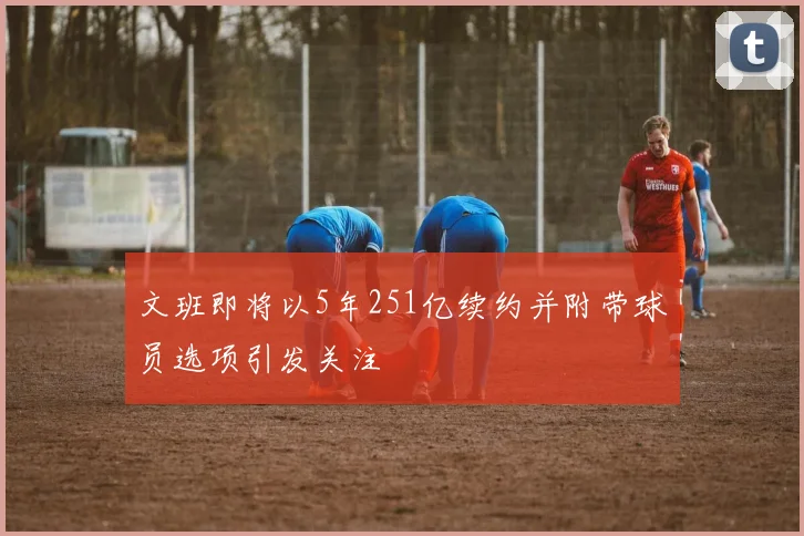 文班即将以5年251亿续约并附带球员选项引发关注