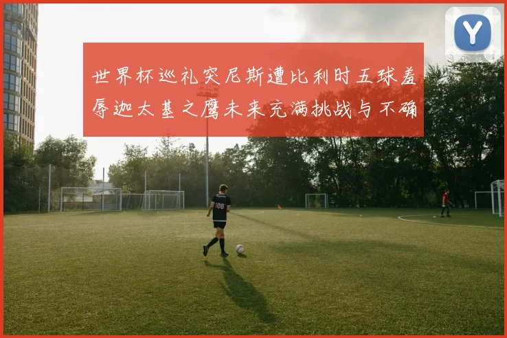 世界杯巡礼突尼斯遭比利时五球羞辱迦太基之鹰未来充满挑战与不确定性