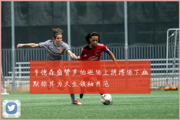 亨德森盛赞罗伯逊场上拼搏场下幽默称其为天生领袖典范