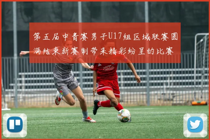 第五届中青赛男子U17组区域联赛圆满结束新赛制带来精彩纷呈的比赛体验