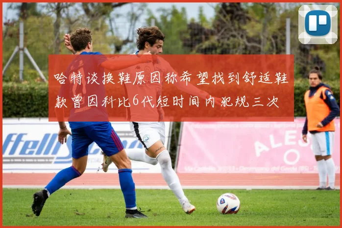 哈特谈换鞋原因称希望找到舒适鞋款曾因科比6代短时间内犯规三次