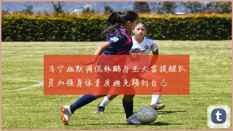 马宁幽默调侃韩鹏与王大雷提醒队员加强身体素质避免踢到自己
